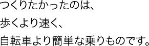 つくりたかったのは、歩くより速く、自転車より簡単な乗り物です。