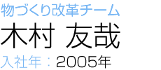物づくり改革チーム 木村 友哉 入社年：2005年